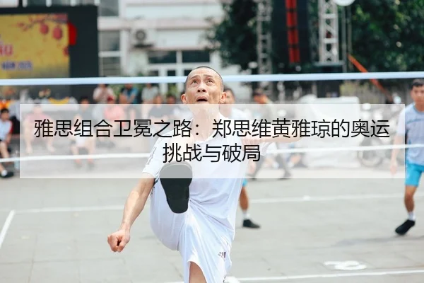 雅思组合卫冕之路：郑思维黄雅琼的奥运挑战与破局