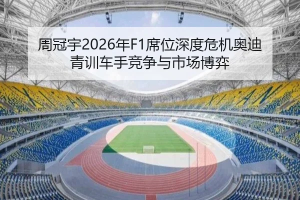 周冠宇2026年F1席位深度危机奥迪青训车手竞争与市场博弈