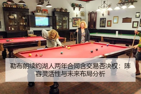勒布朗续约湖人两年合同含交易否决权：阵容灵活性与未来布局分析