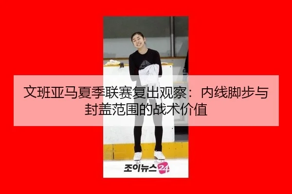 文班亚马夏季联赛复出观察：内线脚步与封盖范围的战术价值