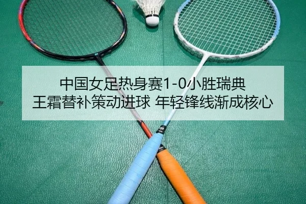 中国女足热身赛1-0小胜瑞典 王霜替补策动进球 年轻锋线渐成核心